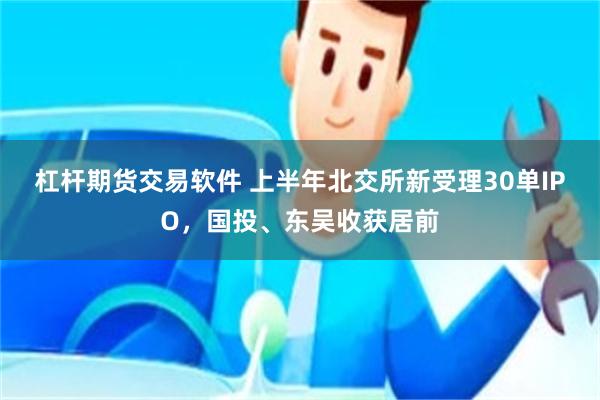 杠杆期货交易软件 上半年北交所新受理30单IPO，国投、东吴收获居前