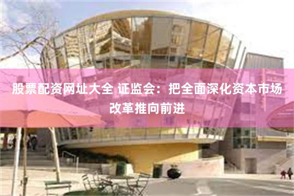 股票配资网址大全 证监会：把全面深化资本市场改革推向前进