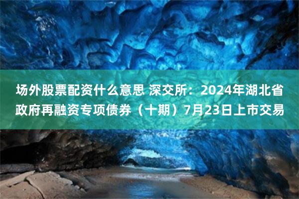 场外股票配资什么意思 深交所：2024年湖北省政府再融资专项债券（十期）7月23日上市交易