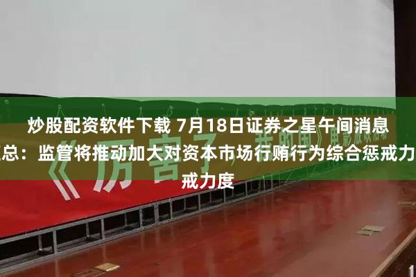 炒股配资软件下载 7月18日证券之星午间消息汇总：监管将推动加大对资本市场行贿行为综合惩戒力度