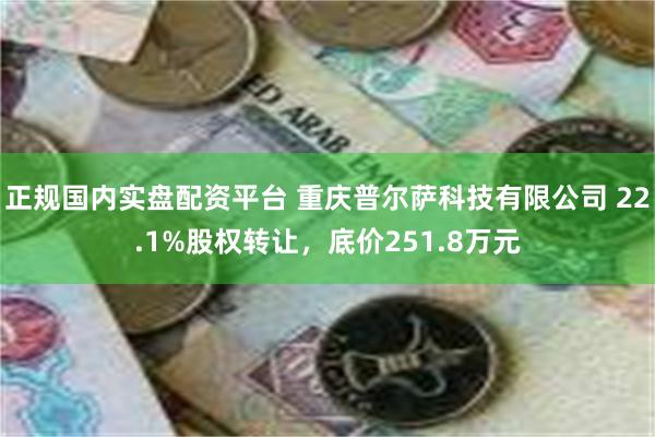 正规国内实盘配资平台 重庆普尔萨科技有限公司 22.1%股权转让，底价251.8万元