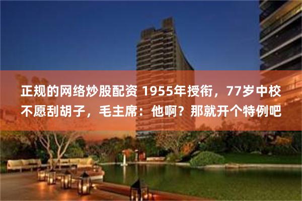 正规的网络炒股配资 1955年授衔，77岁中校不愿刮胡子，毛主席：他啊？那就开个特例吧