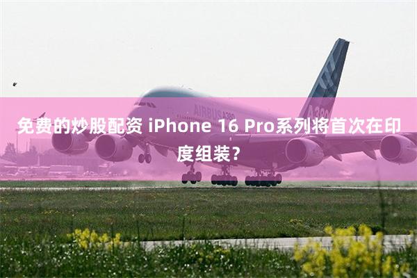 免费的炒股配资 iPhone 16 Pro系列将首次在印度组装？