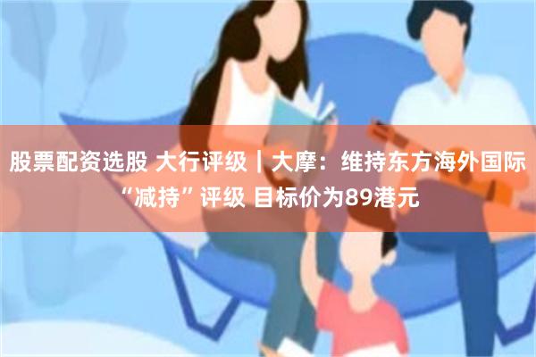 股票配资选股 大行评级｜大摩：维持东方海外国际“减持”评级 目标价为89港元