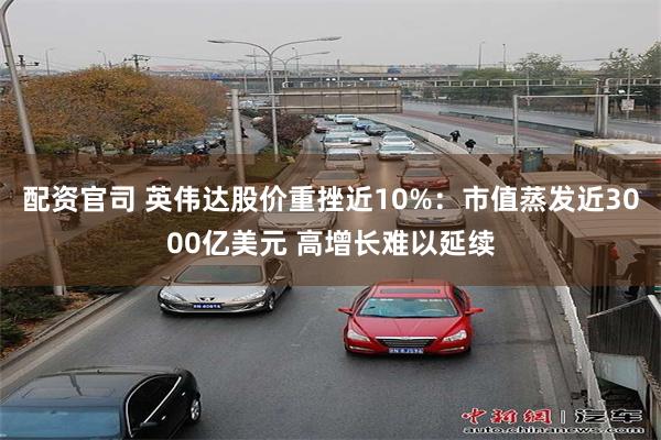 配资官司 英伟达股价重挫近10%：市值蒸发近3000亿美元 高增长难以延续