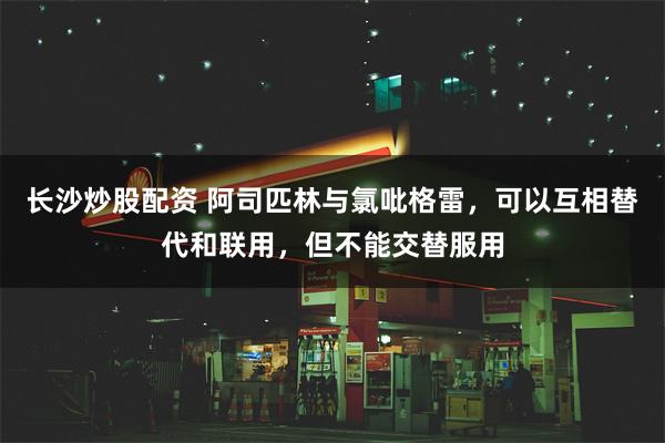 长沙炒股配资 阿司匹林与氯吡格雷，可以互相替代和联用，但不能交替服用