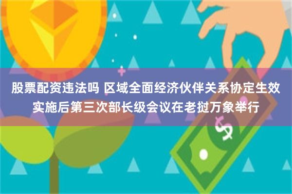 股票配资违法吗 区域全面经济伙伴关系协定生效实施后第三次部长级会议在老挝万象举行