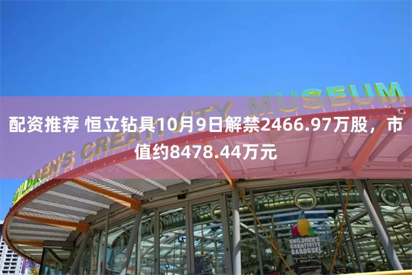 配资推荐 恒立钻具10月9日解禁2466.97万股，市值约8478.44万元