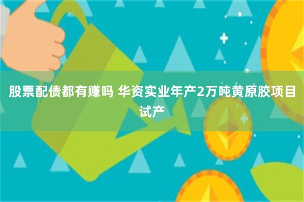 股票配债都有赚吗 华资实业年产2万吨黄原胶项目试产