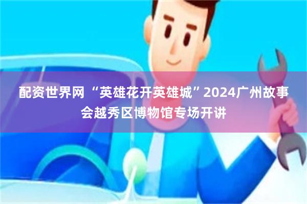 配资世界网 “英雄花开英雄城”2024广州故事会越秀区博物馆专场开讲