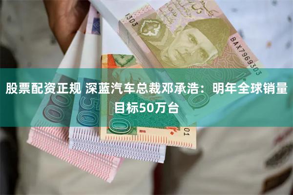 股票配资正规 深蓝汽车总裁邓承浩：明年全球销量目标50万台