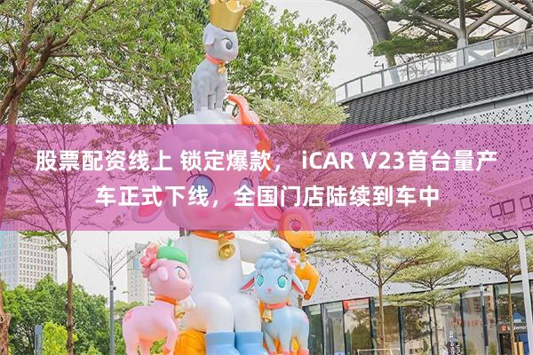 股票配资线上 锁定爆款， iCAR V23首台量产车正式下线，全国门店陆续到车中