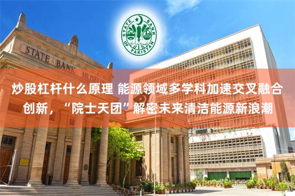 炒股杠杆什么原理 能源领域多学科加速交叉融合创新，“院士天团”解密未来清洁能源新浪潮