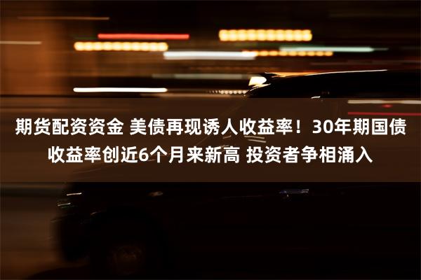 期货配资资金 美债再现诱人收益率！30年期国债收益率创近6个月来新高 投资者争相涌入