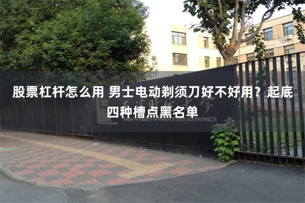 股票杠杆怎么用 男士电动剃须刀好不好用？起底四种槽点黑名单