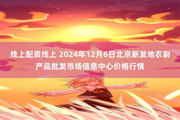 线上配资线上 2024年12月6日北京新发地农副产品批发市场信息中心价格行情