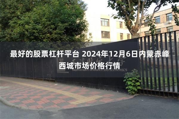 最好的股票杠杆平台 2024年12月6日内蒙赤峰西城市场价格行情