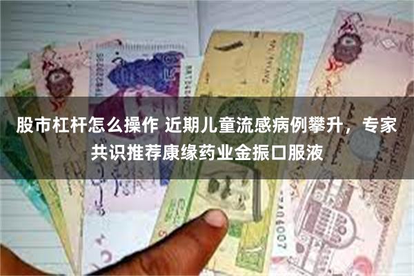 股市杠杆怎么操作 近期儿童流感病例攀升，专家共识推荐康缘药业金振口服液