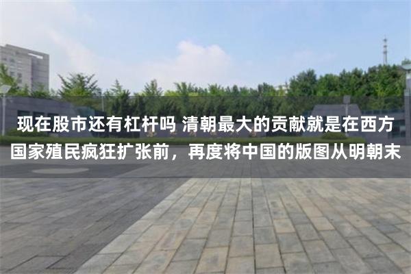 现在股市还有杠杆吗 清朝最大的贡献就是在西方国家殖民疯狂扩张前，再度将中国的版图从明朝末