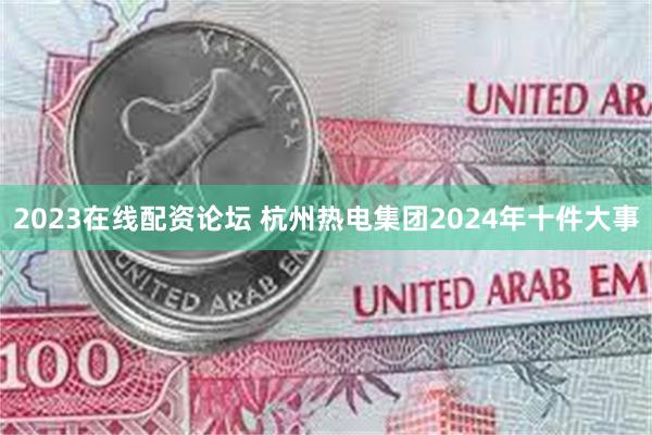 2023在线配资论坛 杭州热电集团2024年十件大事