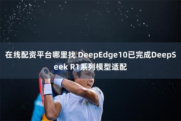 在线配资平台哪里找 DeepEdge10已完成DeepSeek R1系列模型适配