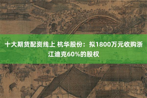 十大期货配资线上 杭华股份：拟1800万元收购浙江迪克60%的股权