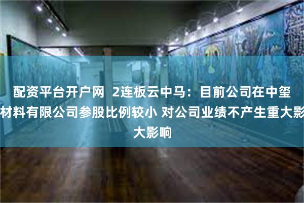 配资平台开户网  2连板云中马：目前公司在中玺新材料有限公司参股比例较小 对公司业绩不产生重大影响