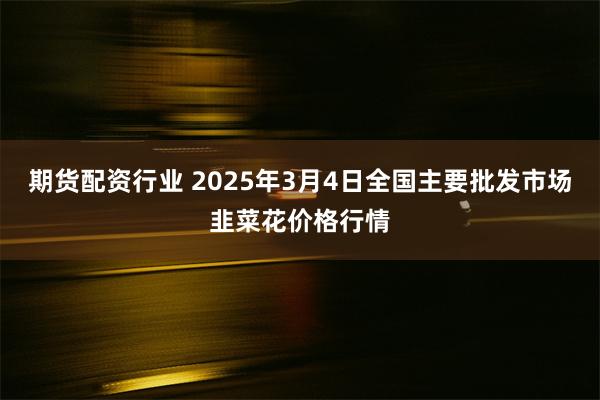 期货配资行业 2025年3月4日全国主要批发市场韭菜花价格行情