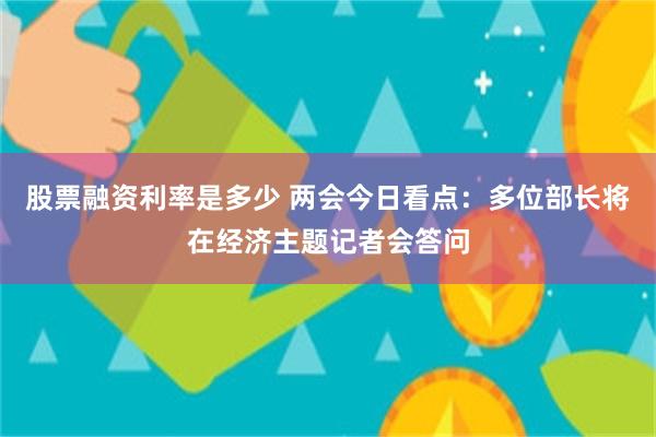 股票融资利率是多少 两会今日看点：多位部长将在经济主题记者会答问