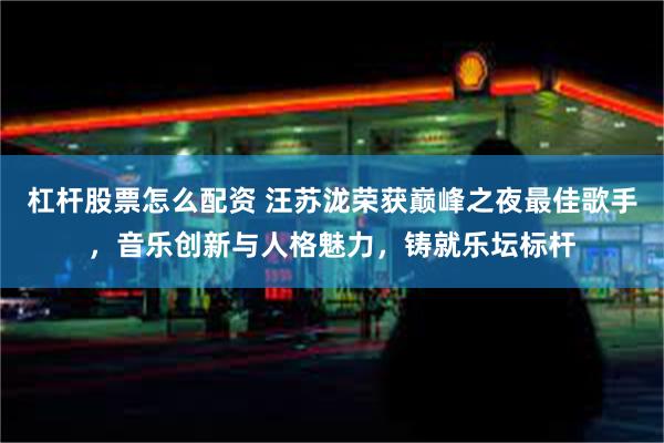 杠杆股票怎么配资 汪苏泷荣获巅峰之夜最佳歌手，音乐创新与人格魅力，铸就乐坛标杆